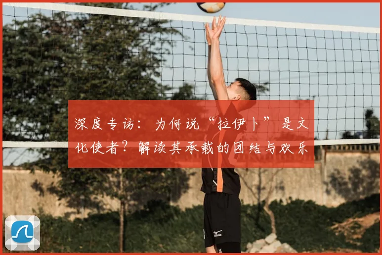 深度专访:为何说“拉伊卜”是文化使者?解读其承载的团结与欢乐