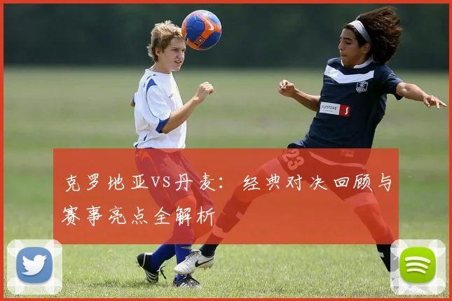 克罗地亚vs丹麦：经典对决回顾与赛事亮点全解析