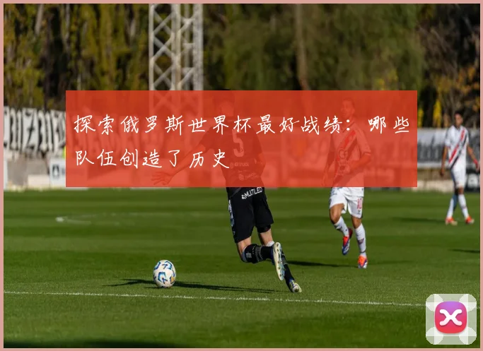 探索俄罗斯世界杯最好战绩：哪些队伍创造了历史