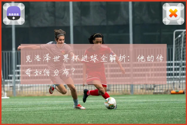 克洛泽世界杯进球全解析：他的传奇如何分布？