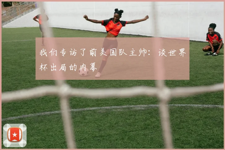 我们专访了前美国队主帅:谈世界杯出局的内幕