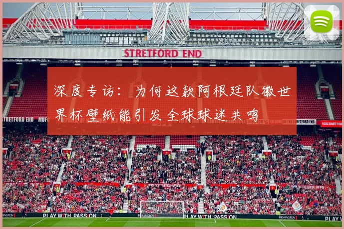 深度专访：为何这款阿根廷队徽世界杯壁纸能引发全球球迷共鸣