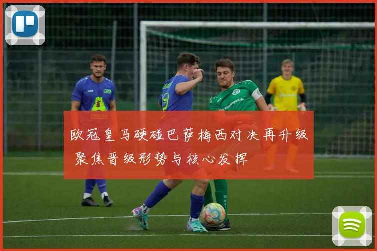 欧冠皇马硬碰巴萨梅西对决再升级 聚焦晋级形势与核心发挥