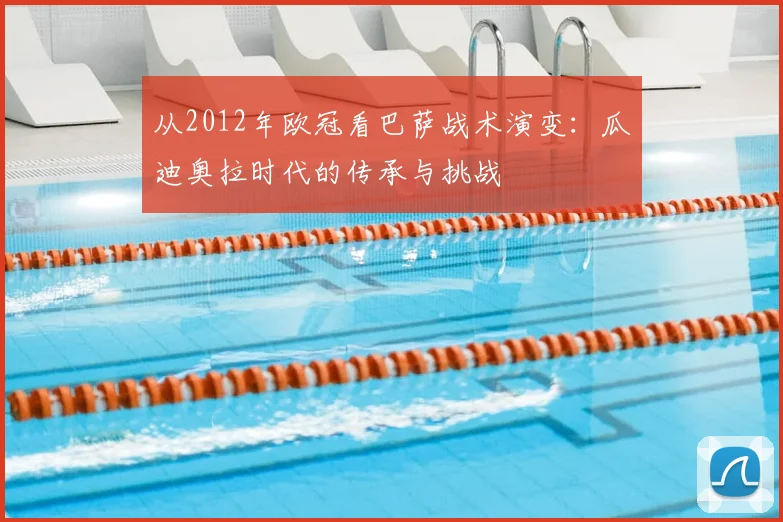 从2012年欧冠看巴萨战术演变：瓜迪奥拉时代的传承与挑战