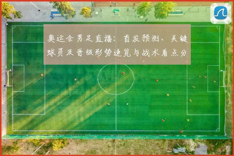 奥运会男足直播：首发预测、关键球员及晋级形势速览与战术看点分析