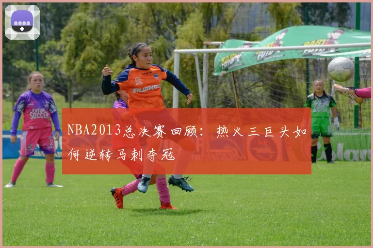 NBA2013总决赛回顾：热火三巨头如何逆转马刺夺冠
