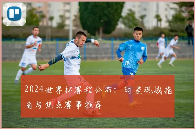 2024世界杯赛程公布：时差观战指南与焦点赛事推荐