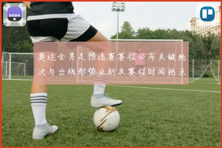 奥运会男足预选赛赛程公布关键轮次与出线形势分析及赛程时间地点看点