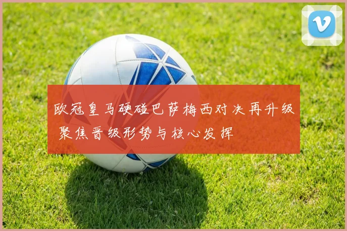 欧冠皇马硬碰巴萨梅西对决再升级 聚焦晋级形势与核心发挥