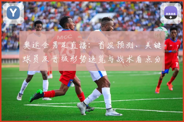奥运会男足直播：首发预测、关键球员及晋级形势速览与战术看点分析