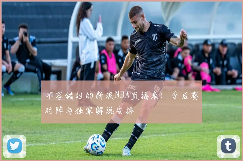 不容错过的新浪NBA直播表：季后赛对阵与独家解说安排