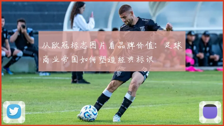 从欧冠标志图片看品牌价值：足球商业帝国如何塑造经典标识